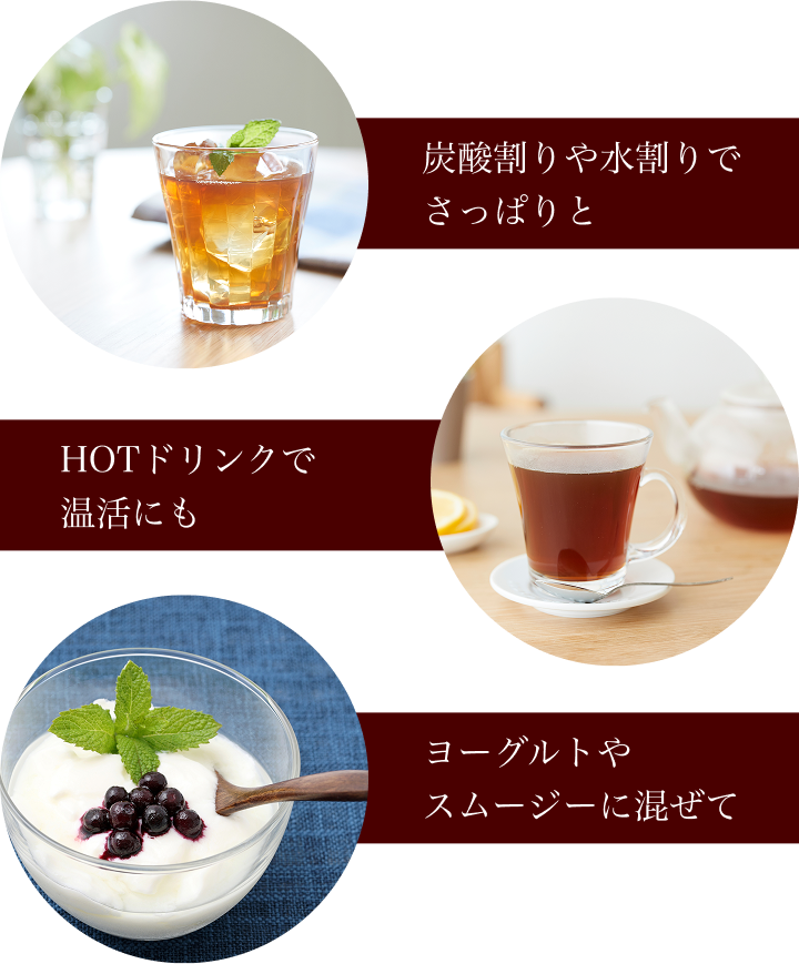 炭酸割りや水割りで さっぱりと HOTドリンクで 温活にも ヨーグルトや スムージーに混ぜて